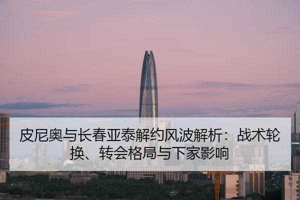 皮尼奥与长春亚泰解约风波解析：战术轮换、转会格局与下家影响