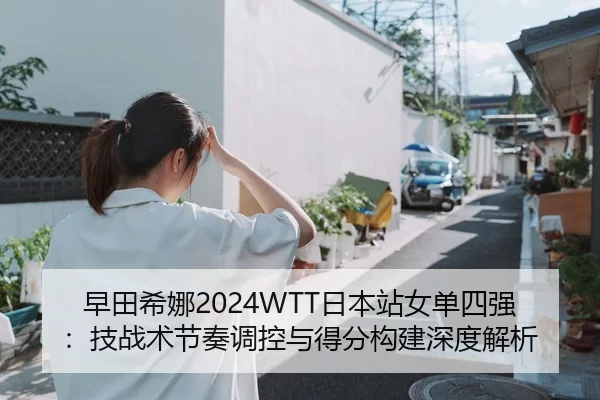 早田希娜2024WTT日本站女单四强：技战术节奏调控与得分构建深度解析