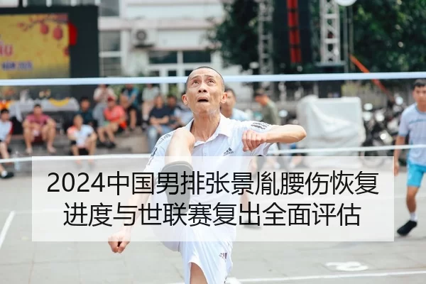 2024中国男排张景胤腰伤恢复进度与世联赛复出全面评估